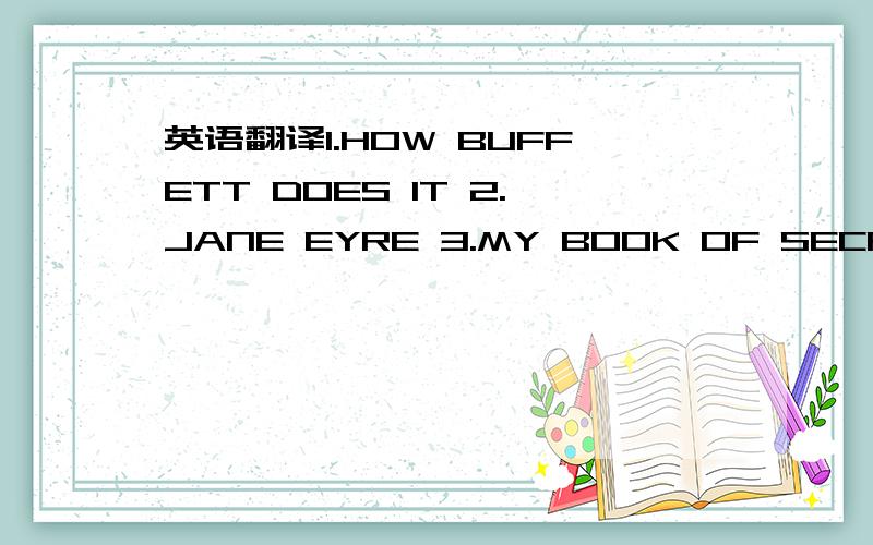 英语翻译1.HOW BUFFETT DOES IT 2.JANE EYRE 3.MY BOOK OF SECRETS 4.CAPITALIZE ON YOUR SUCCESS 5.OLIVER TWIST 6.TIME MACHINE 6.GOOD EARTH 7.ODYSSEY 7.A PRAYER A DAY-365CHARMING PRAYERS 8.PRINCESS' S MAGICAL LOCKET 9.CRACKING THE SAT 10.GERONIMO STIL