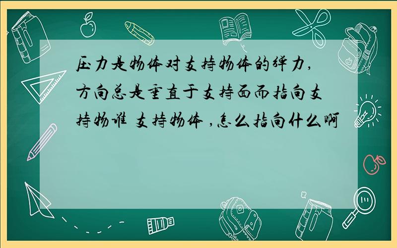 压力是物体对支持物体的弹力,方向总是垂直于支持面而指向支持物谁 支持物体 ,怎么指向什么啊