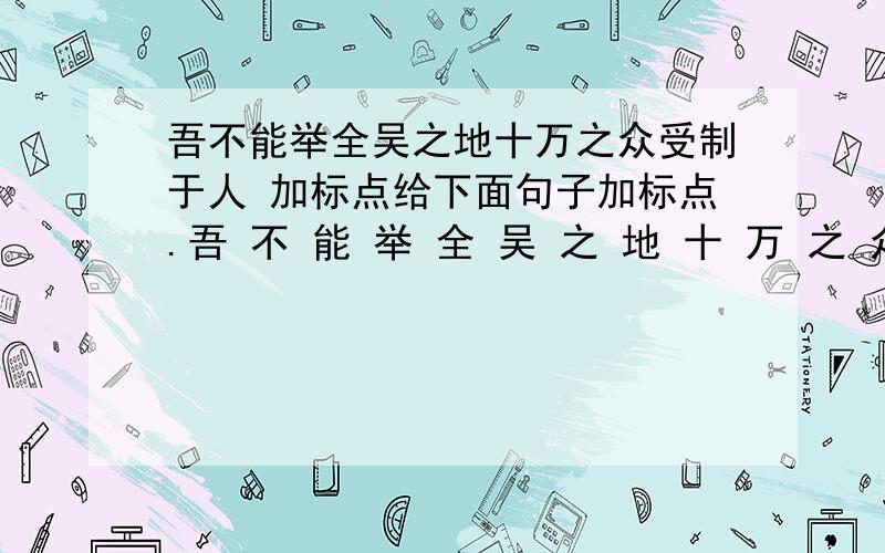 吾不能举全吴之地十万之众受制于人 加标点给下面句子加标点.吾 不 能 举 全 吴 之 地 十 万 之 众 受 制 于 人.