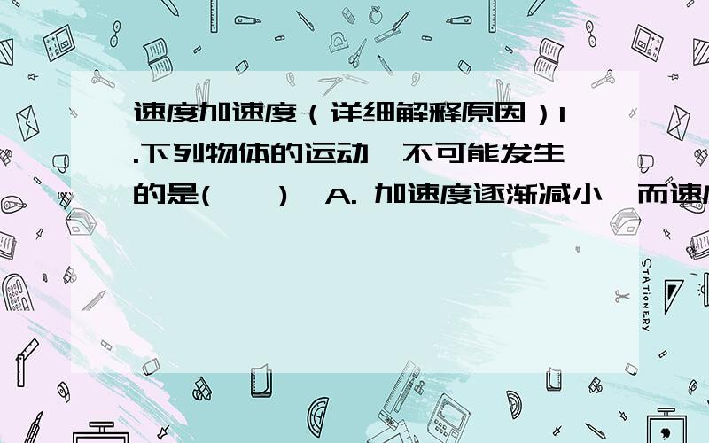 速度加速度（详细解释原因）1.下列物体的运动,不可能发生的是(    )  A. 加速度逐渐减小,而速度逐渐增大.B. 加速度方向不变,而速度方向改变.C. 加速度大小不变,方向改变,而速度保持不变.D.