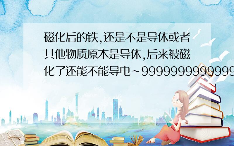 磁化后的铁,还是不是导体或者其他物质原本是导体,后来被磁化了还能不能导电~99999999999999999999999999我要比赛吖~