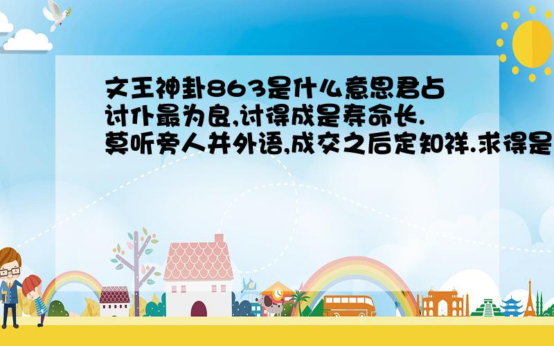 文王神卦863是什么意思君占讨仆最为良,讨得成是寿命长.莫听旁人并外语,成交之后定知祥.求得是婚姻,