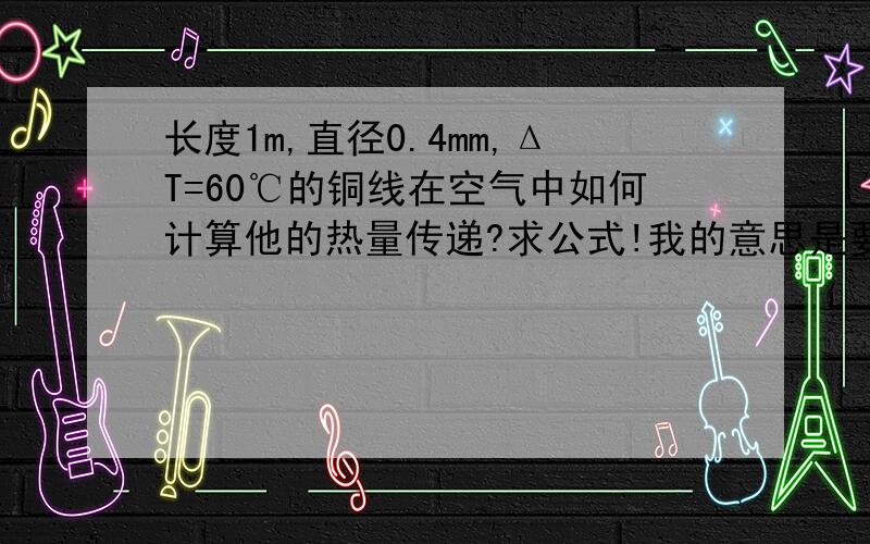 长度1m,直径0.4mm,ΔT=60℃的铜线在空气中如何计算他的热量传递?求公式!我的意思是要计算他向空气传递多少热量，而不是自身的热量变化，不是Q=cmΔT。