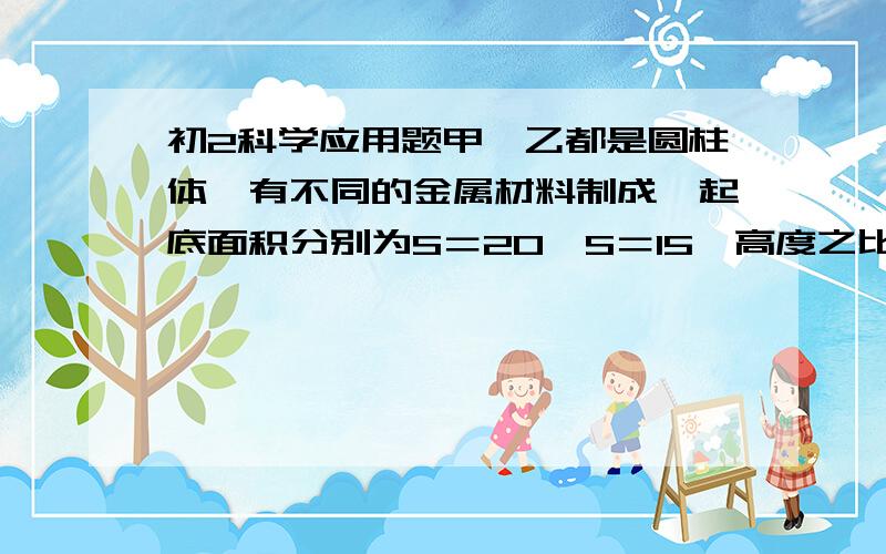 初2科学应用题甲、乙都是圆柱体,有不同的金属材料制成,起底面积分别为S＝20,S＝15,高度之比是H甲：H乙＝3：2,密度之比是P甲：P乙＝2：1,把甲放在水平桌面上,把乙放在甲的正上方水平面桌面