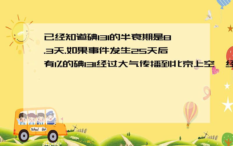 已经知道碘131的半衰期是8.3天.如果事件发生25天后有1%的碘131经过大气传播到北京上空,经过降雨,落到地面的可能被人吸收的放射性碘元素是核泄露时候释放的百分之多少?