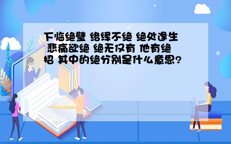 下临绝壁 络绎不绝 绝处逢生 悲痛欲绝 绝无仅有 他有绝招 其中的绝分别是什么意思?