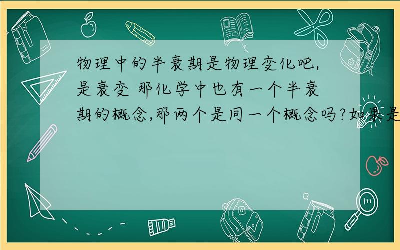 物理中的半衰期是物理变化吧,是衰变 那化学中也有一个半衰期的概念,那两个是同一个概念吗?如果是,物理中的半衰期是物理变化吧,是衰变那化学中也有一个半衰期的概念,那两个是同一个概