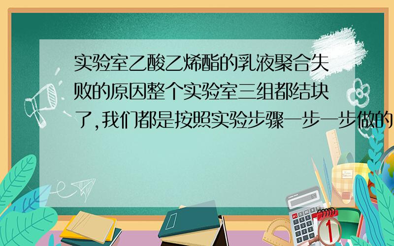 实验室乙酸乙烯酯的乳液聚合失败的原因整个实验室三组都结块了,我们都是按照实验步骤一步一步做的,为什么会是失败呀?