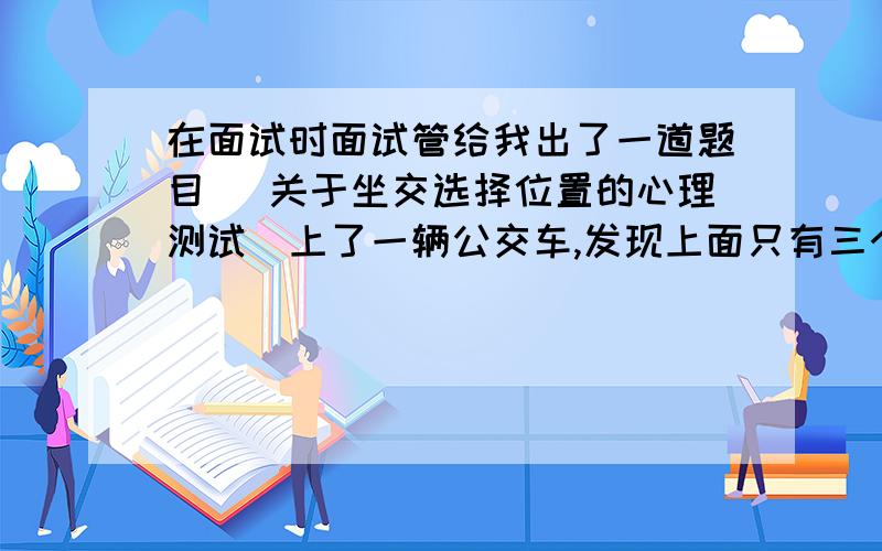 在面试时面试管给我出了一道题目 （关于坐交选择位置的心理测试)上了一辆公交车,发现上面只有三个位置,第一个是在最前面,第二个是在中间,每三个位置是在最后面,我选择的是第二个位置