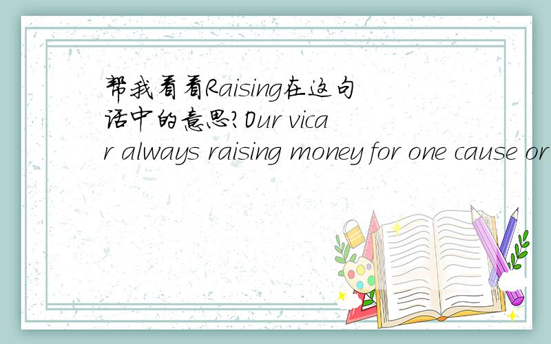 帮我看看Raising在这句话中的意思?Our vicar always raising money for one cause or another.这句话中的“raising”应该是“筹集”的意思raising不是“举,提高,高岗,高地,浮雕装饰”的意思吗?没有筹集呀?能够