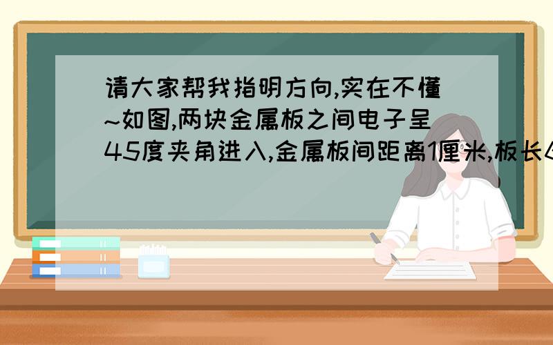 请大家帮我指明方向,实在不懂~如图,两块金属板之间电子呈45度夹角进入,金属板间距离1厘米,板长6厘米,电子进入阴极,求电子速度.希望能有详细的思路说明!求电子以什么速度进入能到达顶端