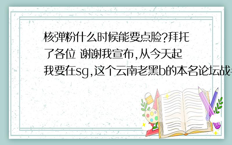 核弹粉什么时候能要点脸?拜托了各位 谢谢我宣布,从今天起我要在sg,这个云南老黑b的本名论坛战斗,就算只有我1个人,孤独的对抗60e核弹粉,我也要毅然决然的战斗到底,老黑b一生黑,不是60e核