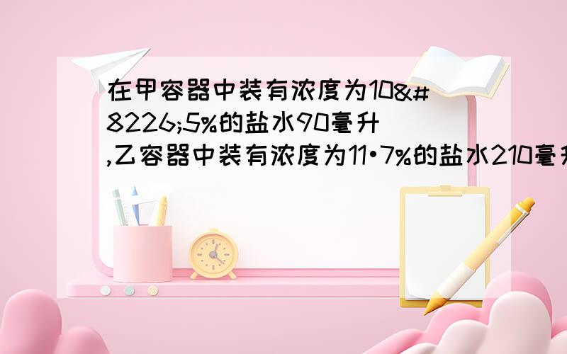 在甲容器中装有浓度为10•5%的盐水90毫升,乙容器中装有浓度为11•7%的盐水210毫升,如果先从甲、乙容器中倒出同样多的盐水,再将它们分别倒入对方的容器内搅匀,结果得到浓度相同的盐