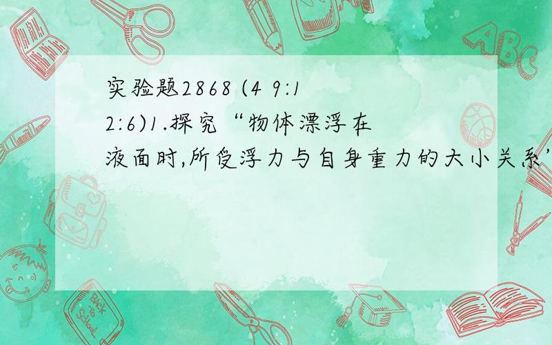 实验题2868 (4 9:12:6)1.探究“物体漂浮在液面时,所受浮力与自身重力的大小关系”,即物体漂浮条件.一现围绕主要实验步骤,回答有关问题. ⑴向量筒中注入适量的水.⑵在质量约为几克的小