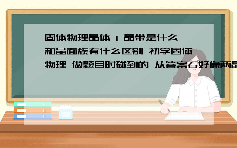 固体物理晶体 1 晶带是什么和晶面族有什么区别 初学固体物理 做题目时碰到的 从答案看好像两晶面相交的晶列是晶带轴 可是查到晶带定义是平行晶面 不知道和晶面族有什么区别 而且既是