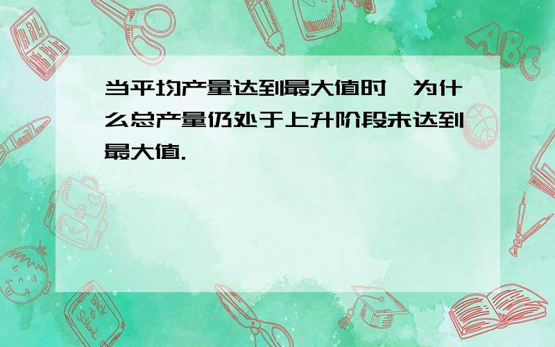 当平均产量达到最大值时,为什么总产量仍处于上升阶段未达到最大值.