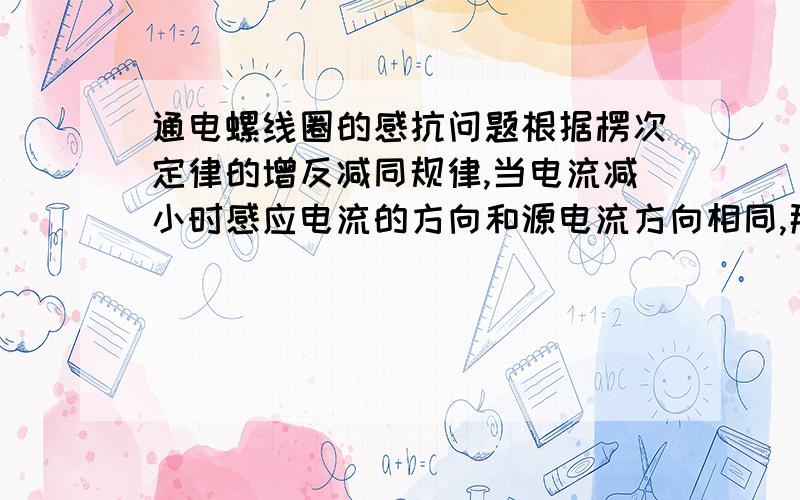 通电螺线圈的感抗问题根据楞次定律的增反减同规律,当电流减小时感应电流的方向和源电流方向相同,那应该是增大电流了,但这不就和线圈感抗原理相反了吗?矛盾啊