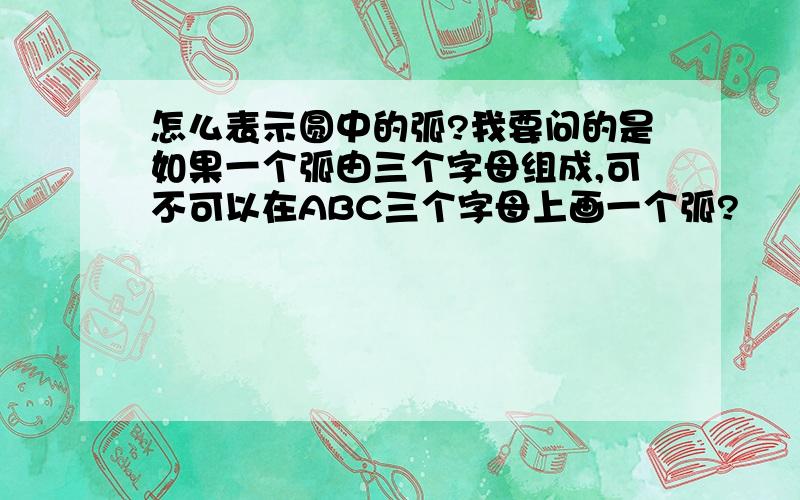 怎么表示圆中的弧?我要问的是如果一个弧由三个字母组成,可不可以在ABC三个字母上画一个弧?