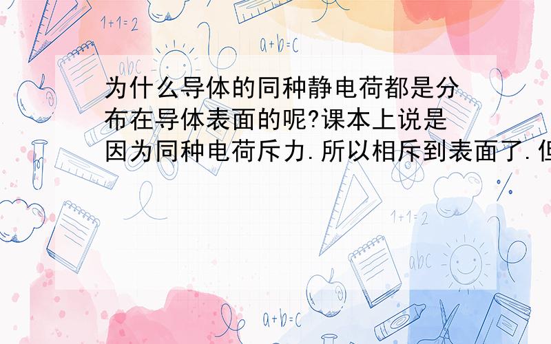 为什么导体的同种静电荷都是分布在导体表面的呢?课本上说是因为同种电荷斥力.所以相斥到表面了.但是表面上的同种电荷难道就没有斥力?全部都集中到表面这样更加有斥力啊.好比当正电