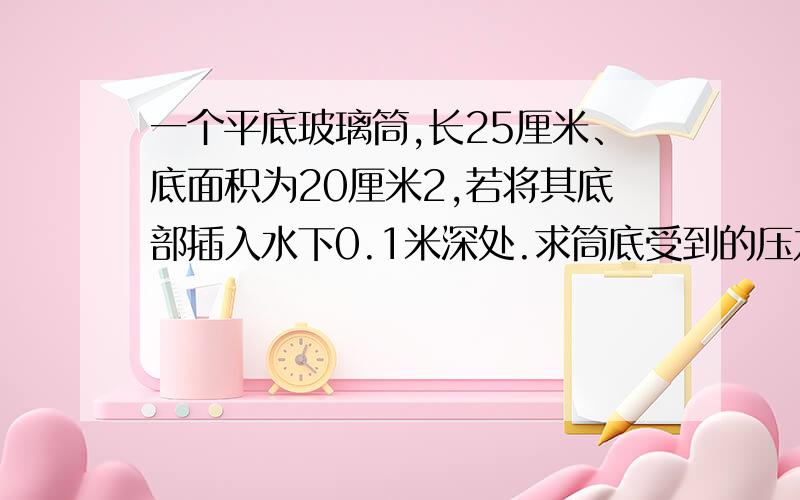 一个平底玻璃筒,长25厘米、底面积为20厘米2,若将其底部插入水下0.1米深处.求筒底受到的压力和压强.RT