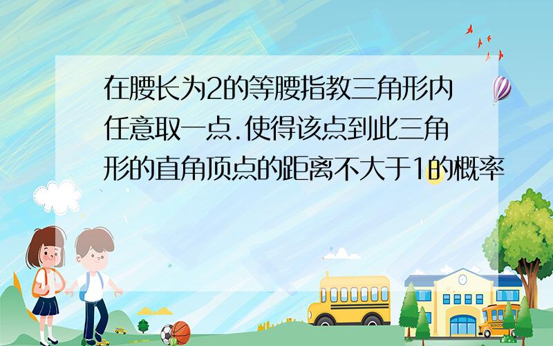 在腰长为2的等腰指教三角形内任意取一点.使得该点到此三角形的直角顶点的距离不大于1的概率