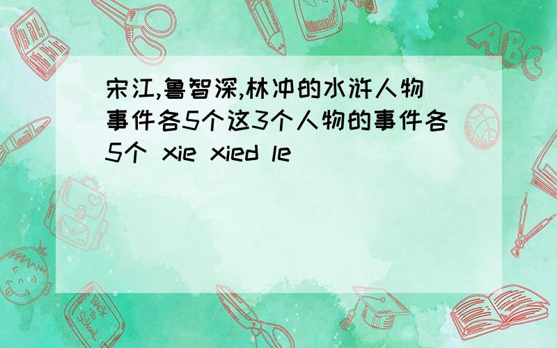 宋江,鲁智深,林冲的水浒人物事件各5个这3个人物的事件各5个 xie xied le