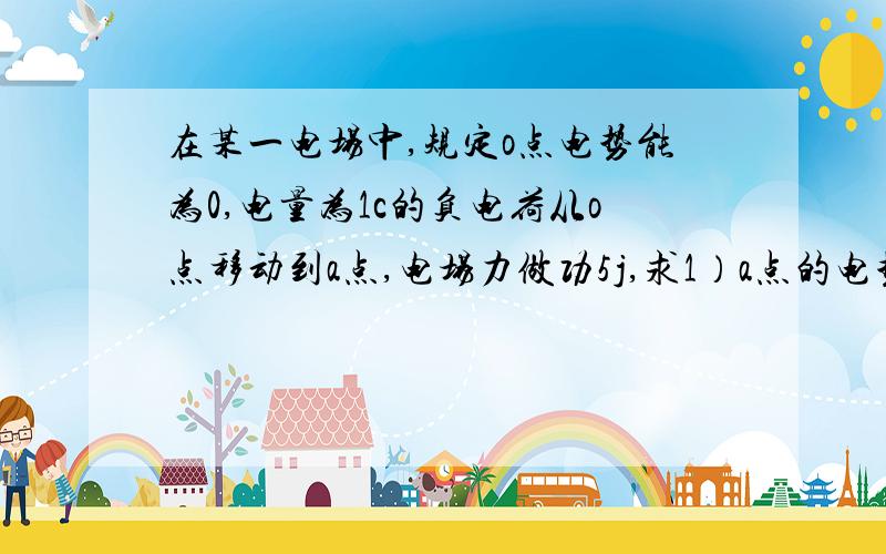 在某一电场中,规定o点电势能为0,电量为1c的负电荷从o点移动到a点,电场力做功5j,求1）a点的电势能?2）若在a点放入单位正电荷,此时,该电荷的电势能是多少?a点电势是多少?3）若a点不放入电荷,