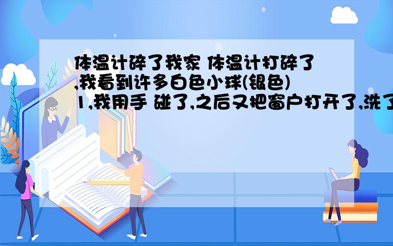 体温计碎了我家 体温计打碎了,我看到许多白色小球(银色)1,我用手 碰了,之后又把窗户打开了,洗了洗手,又拿抹布擦了擦,我家另一个屋有许多酒(拿布盖的,还套了塑料袋),会被污染那.我应该怎