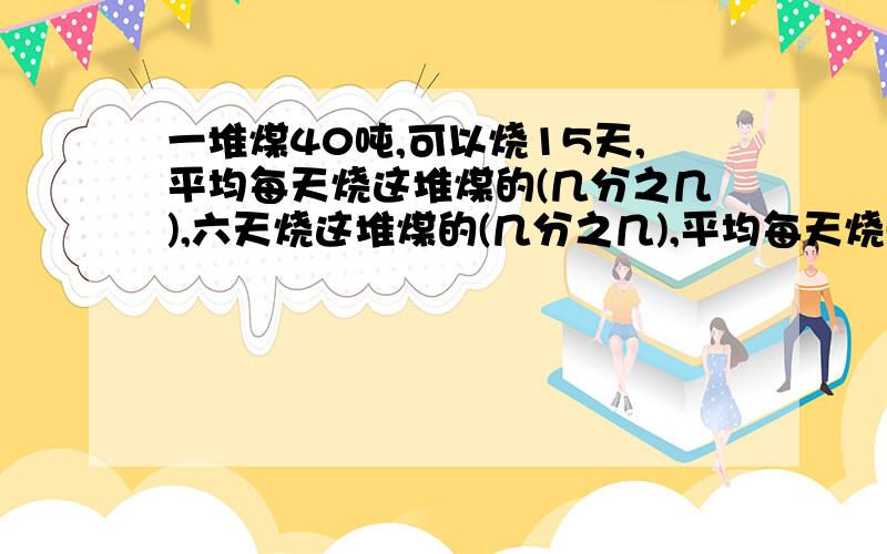 一堆煤40吨,可以烧15天,平均每天烧这堆煤的(几分之几),六天烧这堆煤的(几分之几),平均每天烧(几分之几)吨快快!!!