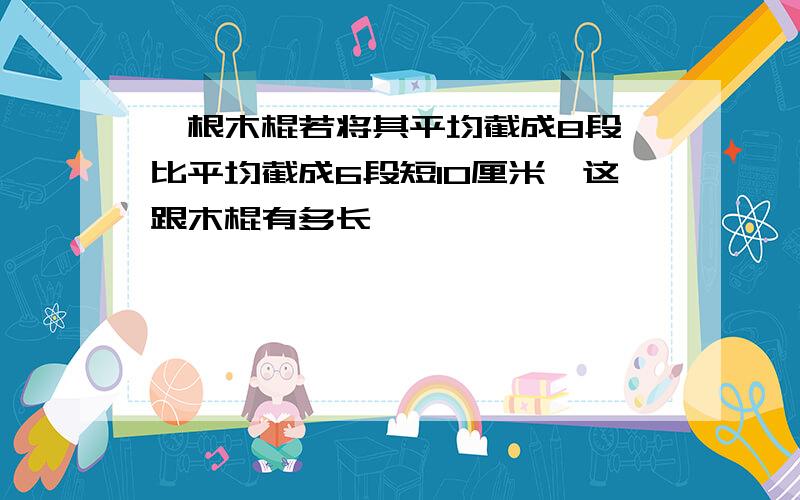 一根木棍若将其平均截成8段,比平均截成6段短10厘米,这跟木棍有多长