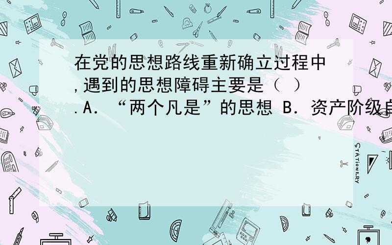 在党的思想路线重新确立过程中,遇到的思想障碍主要是（ ）.A．“两个凡是”的思想 B．资产阶级自由化思在党的思想路线的重新确立过程中,遇到的思想障碍主要是（ ）.A.“两个凡是”的