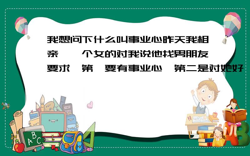 我想问下什么叫事业心昨天我相亲,一个女的对我说他找男朋友要求,第一要有事业心,第二是对她好,我不懂怎么叫事业心,我是名矿工,请问这叫有事业心吗