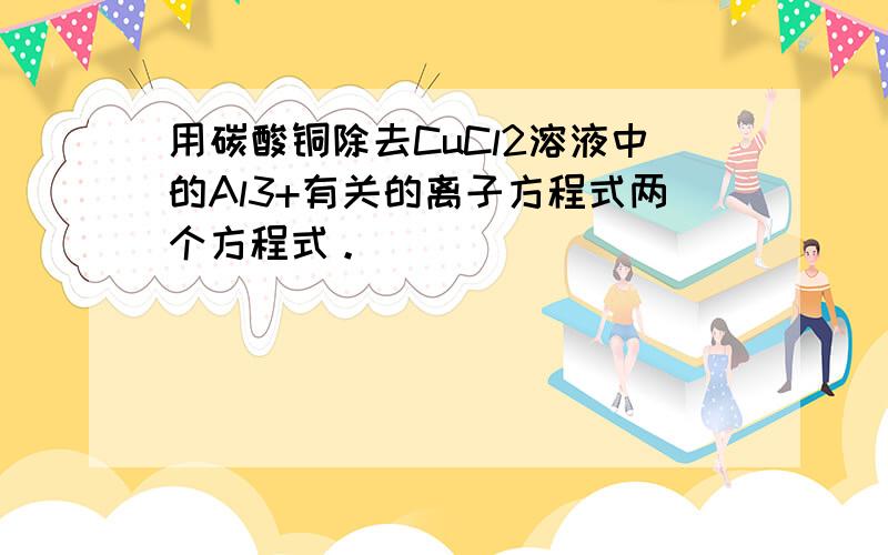 用碳酸铜除去CuCl2溶液中的Al3+有关的离子方程式两个方程式。