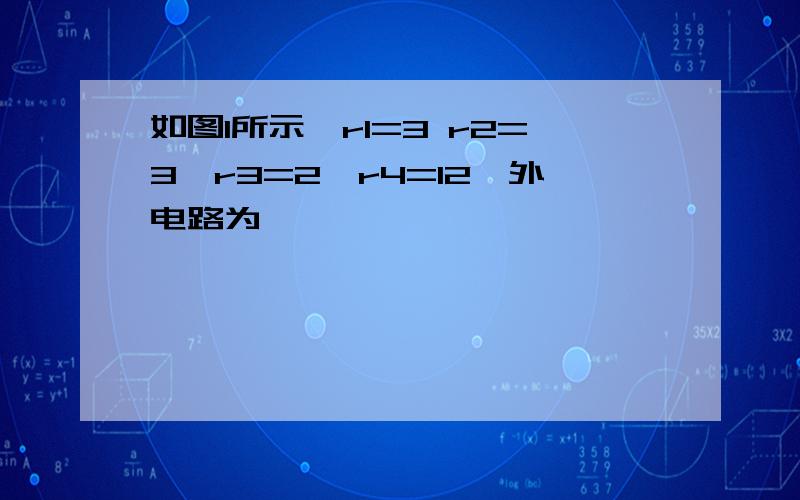 如图1所示,r1=3 r2=3,r3=2,r4=12,外电路为