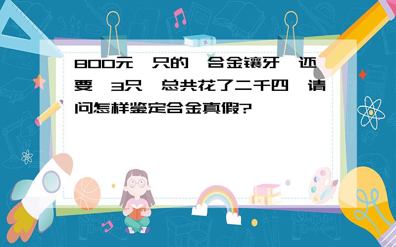 800元一只的钛合金镶牙,还要*3只,总共花了二千四,请问怎样鉴定合金真假?