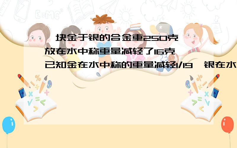 一块金于银的合金重250克,放在水中称重量减轻了16克,已知金在水中称的重量减轻1/19,银在水中称重量减轻1/10,求着块合金中含金、银各多少克?甲乙丙三个单位捐款,总额达176万元,所捐款数的