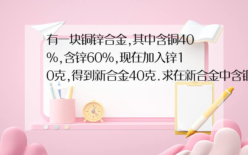 有一块铜锌合金,其中含铜40%,含锌60%,现在加入锌10克,得到新合金40克.求在新合金中含铜和含锌各为百