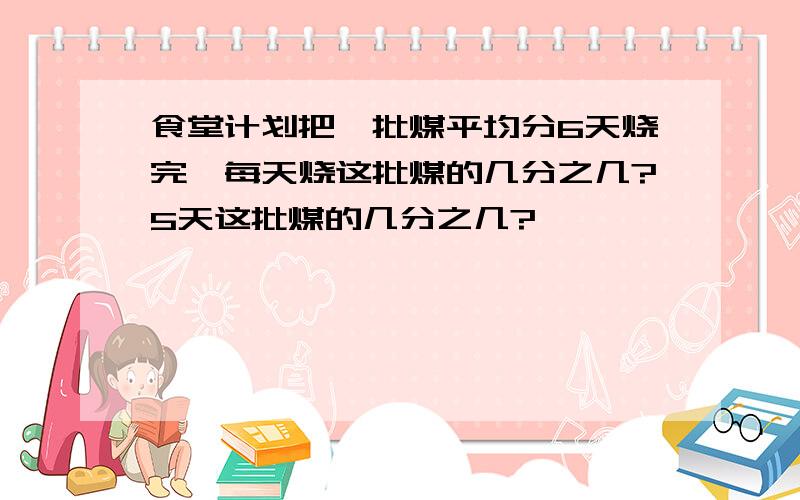 食堂计划把一批煤平均分6天烧完,每天烧这批煤的几分之几?5天这批煤的几分之几?