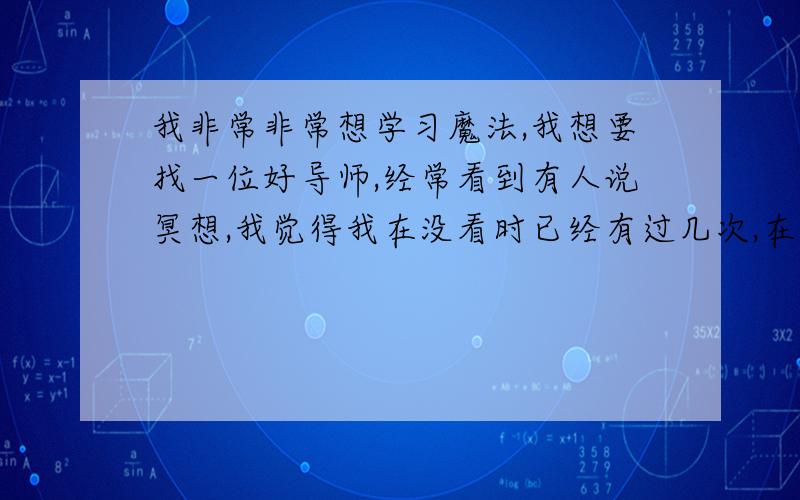 我非常非常想学习魔法,我想要找一位好导师,经常看到有人说冥想,我觉得我在没看时已经有过几次,在上学在上学课间时,我经常无所事事,于是就看着门发呆,渐渐的我感觉自己精神力好像脱离