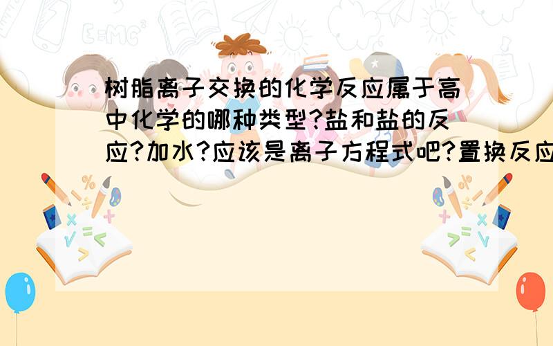 树脂离子交换的化学反应属于高中化学的哪种类型?盐和盐的反应?加水?应该是离子方程式吧?置换反应吗?还是复分解?