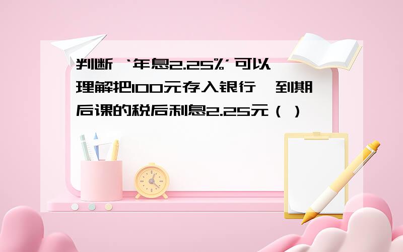 判断 ‘年息2.25%’可以理解把100元存入银行,到期后课的税后利息2.25元（）