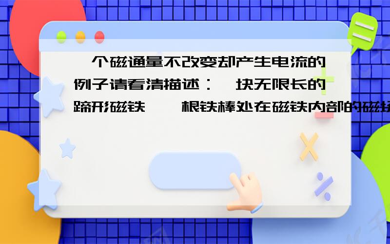 一个磁通量不改变却产生电流的例子请看清描述：一块无限长的蹄形磁铁,一根铁棒处在磁铁内部的磁场中（垂直于磁铁所在的平面）,铁棒两端接导线,导线互接形成闭合回路,闭合回路所在平