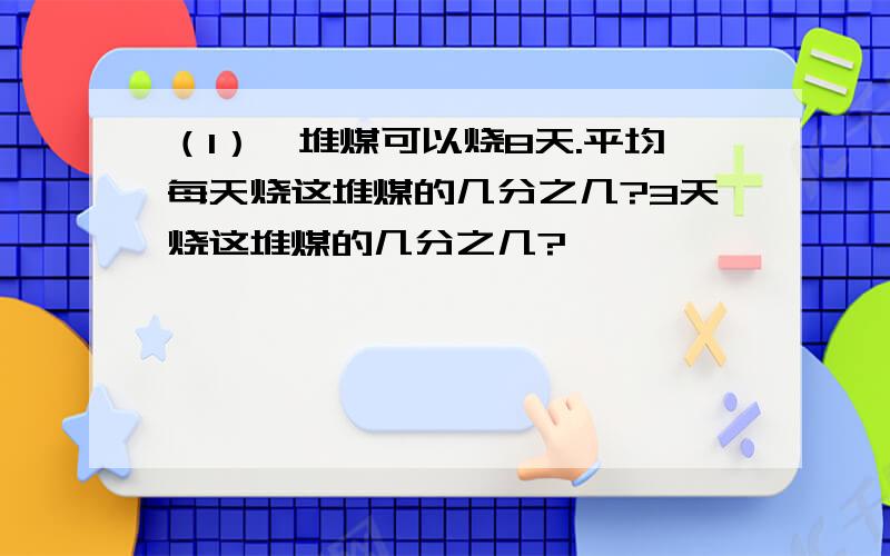 （1）一堆煤可以烧8天.平均每天烧这堆煤的几分之几?3天烧这堆煤的几分之几?