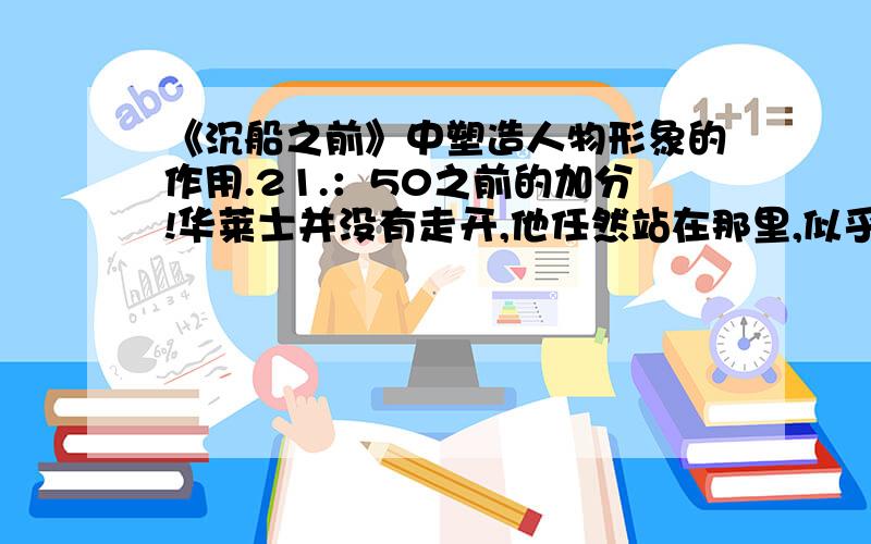 《沉船之前》中塑造人物形象的作用.21.：50之前的加分!华莱士并没有走开,他任然站在那里,似乎对自己的的处境有着深刻的理解,知道任何的努力,都只可能是一样的结果,他更愿意站在这里,与