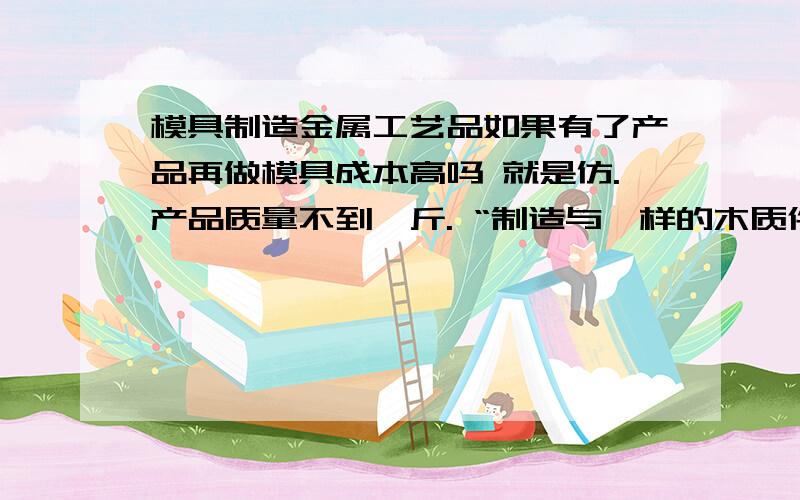 模具制造金属工艺品如果有了产品再做模具成本高吗 就是仿.产品质量不到一斤. “制造与一样的木质件,即母模,浇注蜡、硅橡胶、环氧树脂、聚氨脂等软材料,得到软模具,与熔模铸造、陶瓷