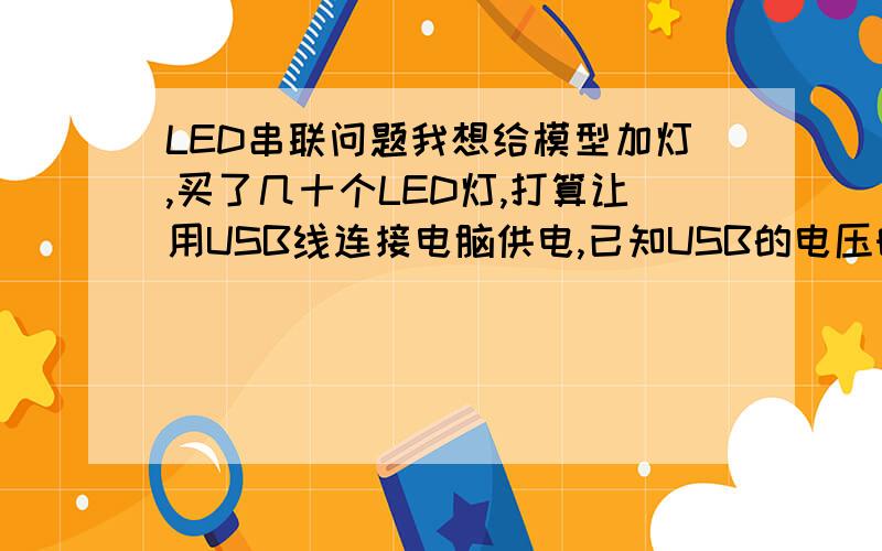 LED串联问题我想给模型加灯,买了几十个LED灯,打算让用USB线连接电脑供电,已知USB的电压时5V,LED灯是3V左右,另外我还还买了些3V的稳压二极管,请问怎么连.满意的话再加50分