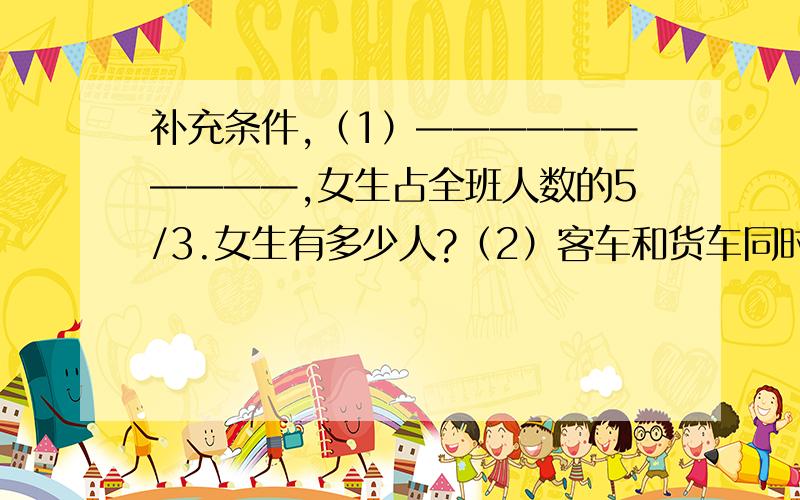 补充条件,（1）——————————,女生占全班人数的5/3.女生有多少人?（2）客车和货车同时从甲地开往乙地,客车每小时行驶50千米,————————————.货车每小时行驶多少千米?