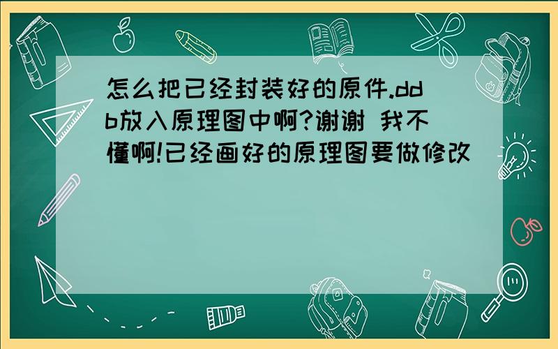 怎么把已经封装好的原件.ddb放入原理图中啊?谢谢 我不懂啊!已经画好的原理图要做修改