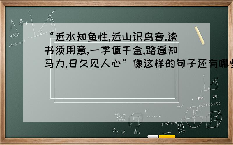 “近水知鱼性,近山识鸟音.读书须用意,一字值千金.路遥知马力,日久见人心”像这样的句子还有哪些?各位大哥哥大姐姐,求求你们帮帮呃解决这个难题吧!