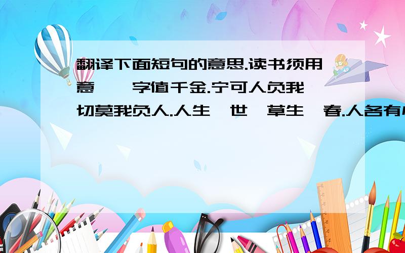 翻译下面短句的意思.读书须用意,一字值千金.宁可人负我,切莫我负人.人生一世,草生一春.人各有心,心各有见.